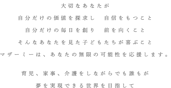 大切なあなたが自分だけの価値を探求し自信を持つこと自分だけの毎日を創り前を向くことそんなあなたを見た子どもたちが喜ぶことマザーミーは、あなたの無限の可能性を応援します。